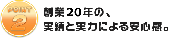 創業20年の、実績と実力による安心感。